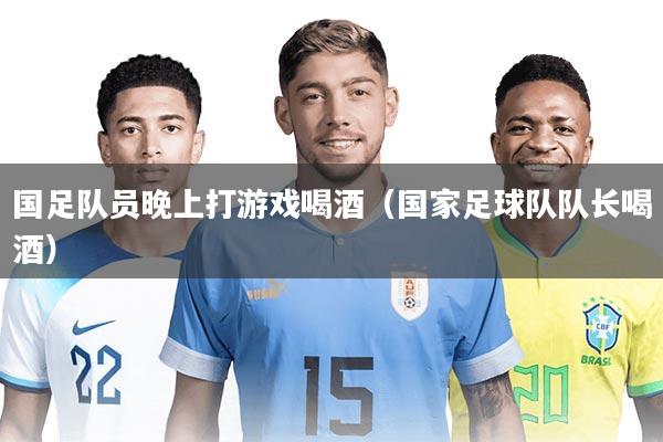 国足队员晚上打游戏喝酒（国家足球队队长喝酒）